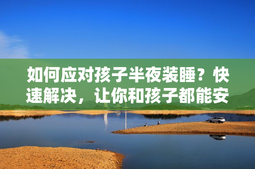 如何应对孩子半夜装睡？快速解决，让你和孩子都能安心睡觉！