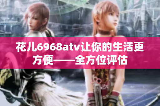 花儿6968atv让你的生活更方便——全方位评估