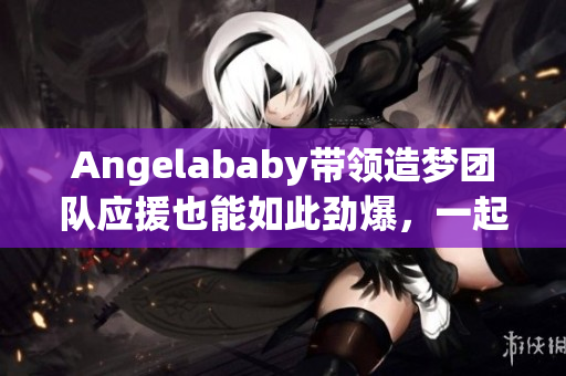 Angelababy带领造梦团队应援也能如此劲爆，一起来感受！