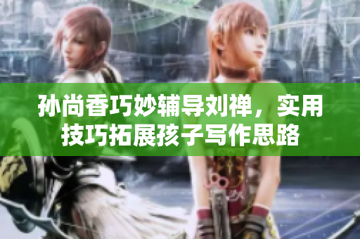 孙尚香巧妙辅导刘禅，实用技巧拓展孩子写作思路