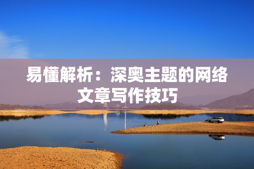 易懂解析：深奥主题的网络文章写作技巧