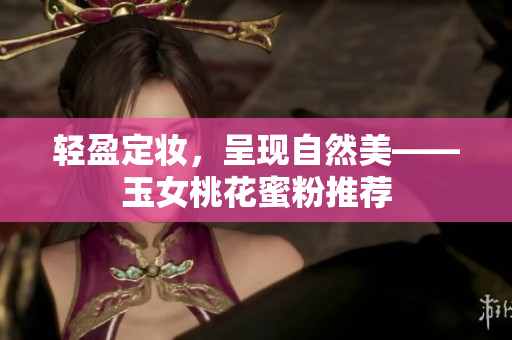 轻盈定妆，呈现自然美——玉女桃花蜜粉推荐