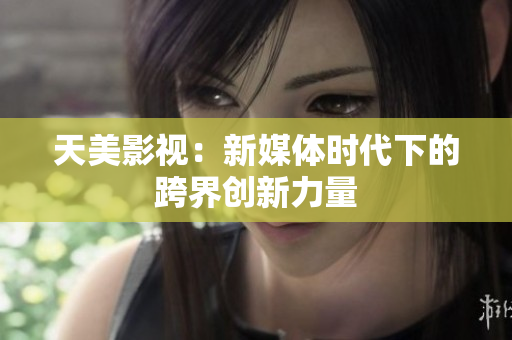天美影视：新媒体时代下的跨界创新力量