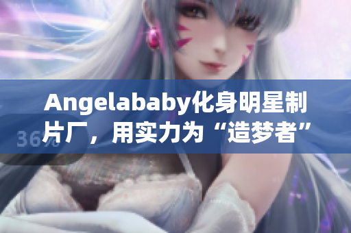 Angelababy化身明星制片厂，用实力为“造梦者”们应援！