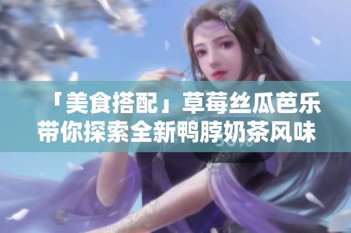 「美食搭配」草莓丝瓜芭乐带你探索全新鸭脖奶茶风味