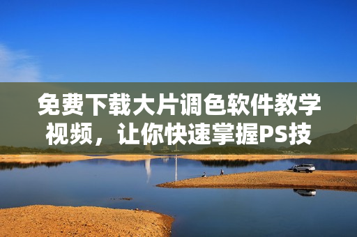 免费下载大片调色软件教学视频，让你快速掌握PS技巧！
