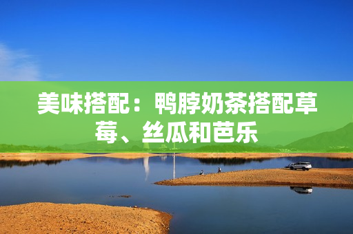 美味搭配：鸭脖奶茶搭配草莓、丝瓜和芭乐