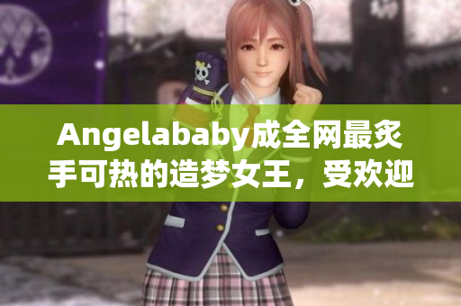 Angelababy成全网最炙手可热的造梦女王，受欢迎大爆发！