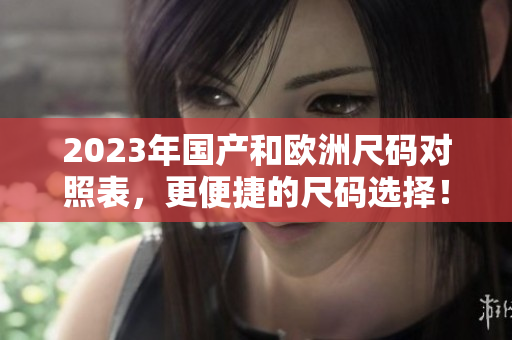 2023年国产和欧洲尺码对照表，更便捷的尺码选择！