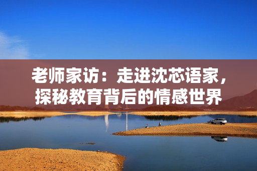 老师家访：走进沈芯语家，探秘教育背后的情感世界