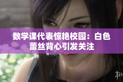 数学课代表惊艳校园：白色蕾丝背心引发关注