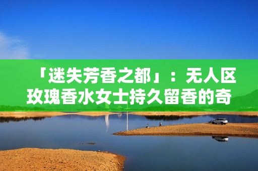 「迷失芳香之都」：无人区玫瑰香水女士持久留香的奇妙魅力