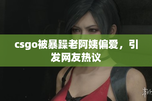 csgo被暴躁老阿姨偏爱，引发网友热议