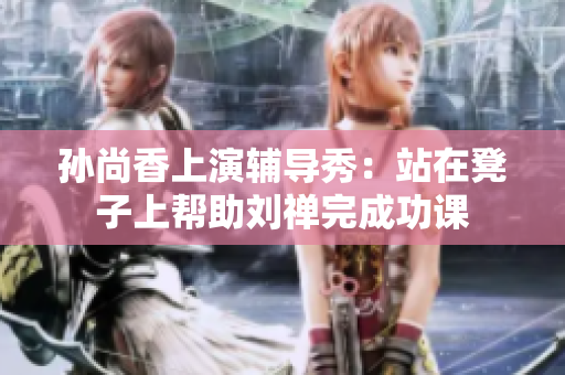 孙尚香上演辅导秀：站在凳子上帮助刘禅完成功课