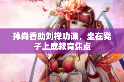 孙尚香助刘禅功课，坐在凳子上成教育焦点