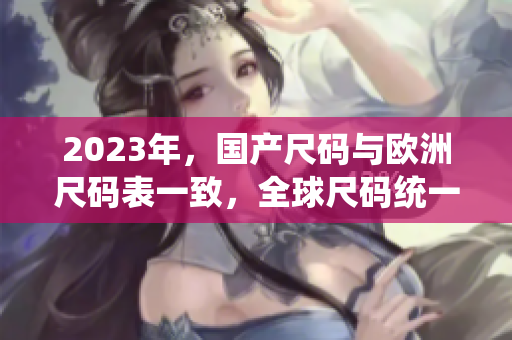 2023年，国产尺码与欧洲尺码表一致，全球尺码统一！
