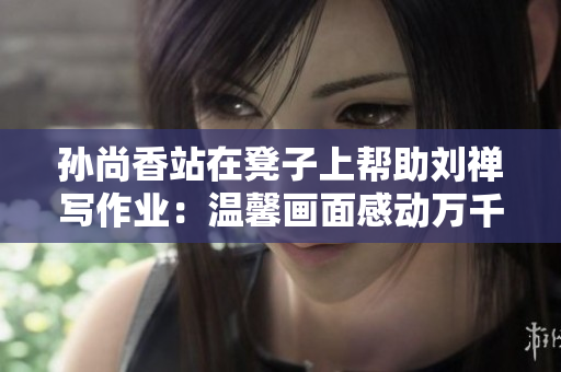 孙尚香站在凳子上帮助刘禅写作业：温馨画面感动万千网友
