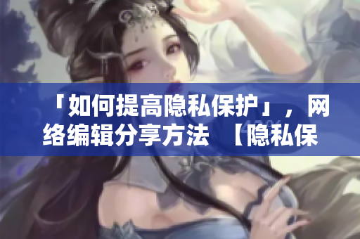 「如何提高隐私保护」，网络编辑分享方法  【隐私保护攻略】让自己的位置更安全