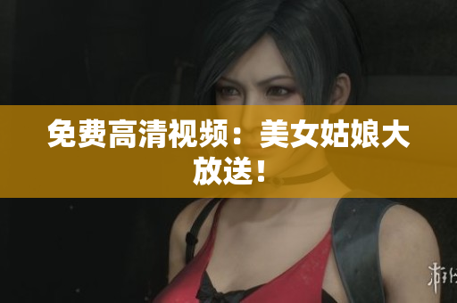 免费高清视频：美女姑娘大放送！