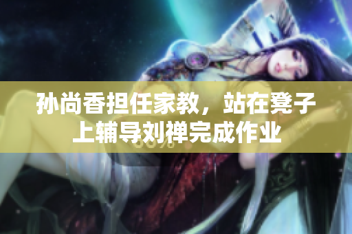 孙尚香担任家教，站在凳子上辅导刘禅完成作业