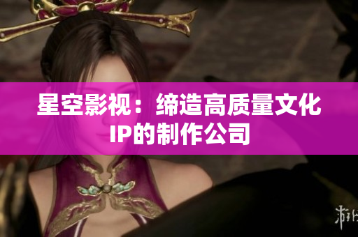 星空影视：缔造高质量文化IP的制作公司