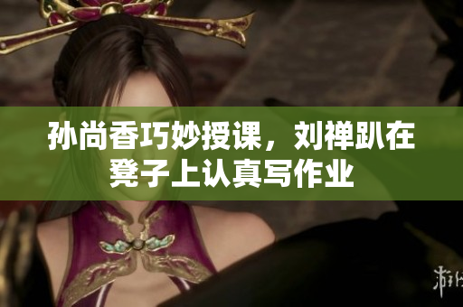孙尚香巧妙授课，刘禅趴在凳子上认真写作业