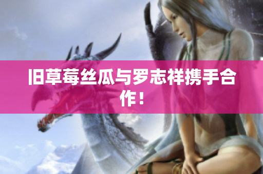 旧草莓丝瓜与罗志祥携手合作！