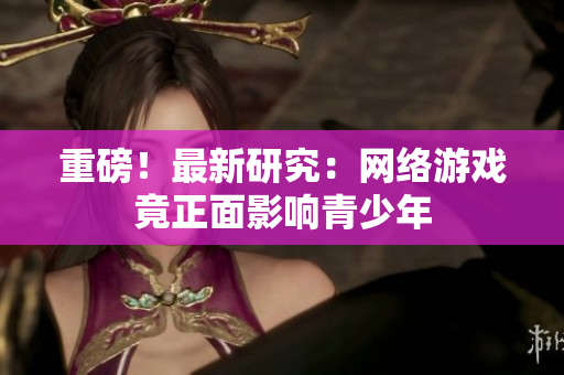 重磅！最新研究：网络游戏竟正面影响青少年