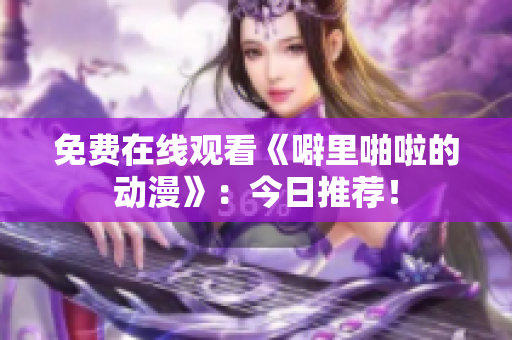 免费在线观看《噼里啪啦的动漫》：今日推荐！