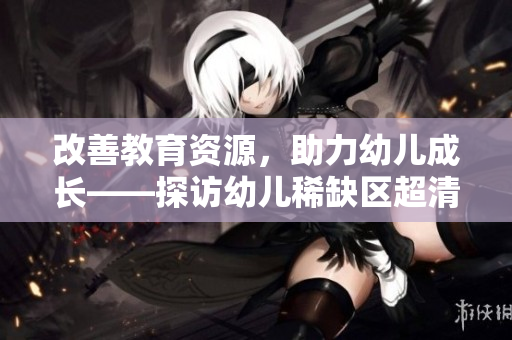 改善教育资源，助力幼儿成长——探访幼儿稀缺区超清幼儿园