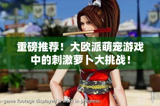 重磅推荐！大欧派萌宠游戏中的刺激萝卜大挑战！