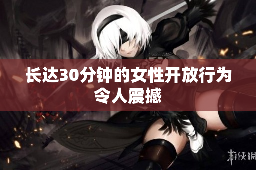 长达30分钟的女性开放行为令人震撼