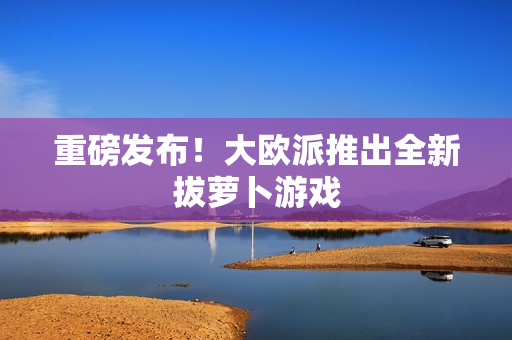 重磅发布！大欧派推出全新拔萝卜游戏