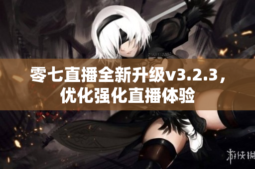 零七直播全新升级v3.2.3，优化强化直播体验
