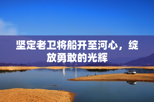 坚定老卫将船开至河心，绽放勇敢的光辉