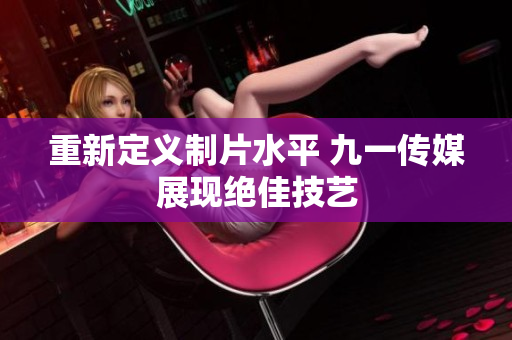 重新定义制片水平 九一传媒展现绝佳技艺