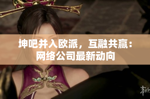 坤吧并入欧派，互融共赢：网络公司最新动向