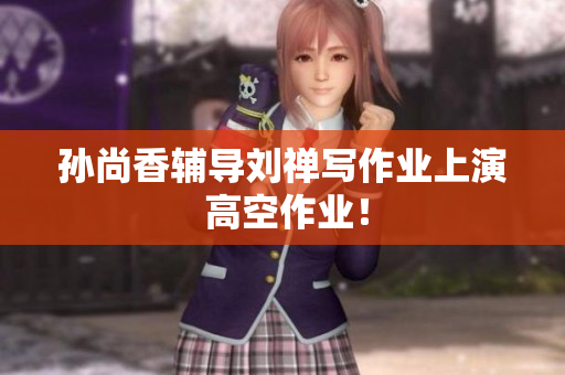 孙尚香辅导刘禅写作业上演 高空作业！