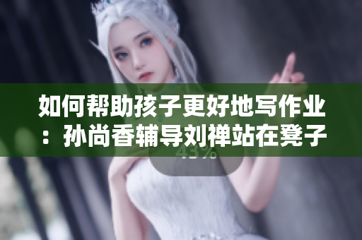 如何帮助孩子更好地写作业：孙尚香辅导刘禅站在凳子上的方法。