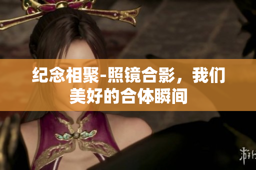 纪念相聚-照镜合影，我们美好的合体瞬间