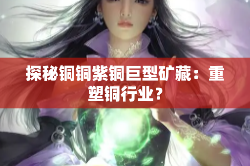探秘铜铜紫铜巨型矿藏：重塑铜行业？