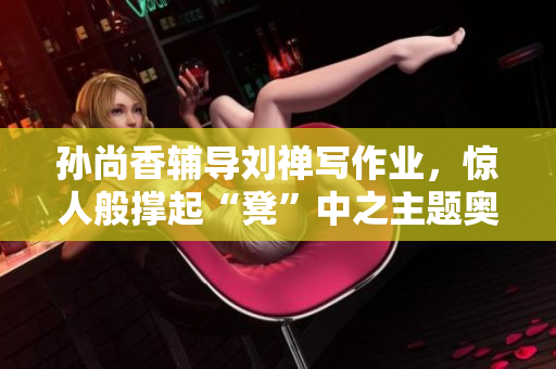 孙尚香辅导刘禅写作业，惊人般撑起“凳”中之主题奥义。