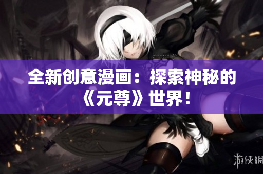 全新创意漫画：探索神秘的《元尊》世界！