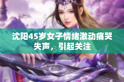 沈阳45岁女子情绪激动痛哭失声，引起关注
