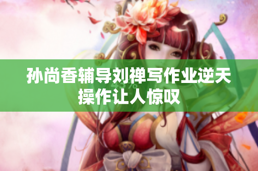 孙尚香辅导刘禅写作业逆天操作让人惊叹