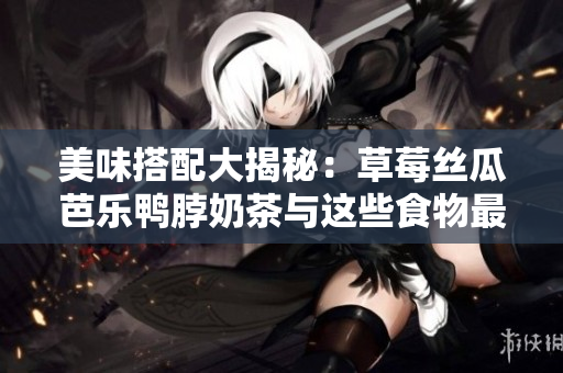 美味搭配大揭秘：草莓丝瓜芭乐鸭脖奶茶与这些食物最佳搭配！