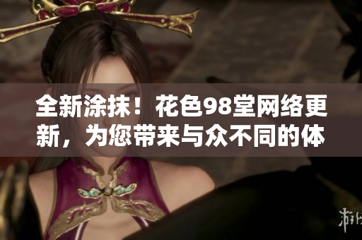 全新涂抹！花色98堂网络更新，为您带来与众不同的体验
