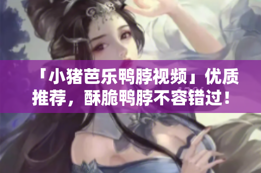 「小猪芭乐鸭脖视频」优质推荐，酥脆鸭脖不容错过！