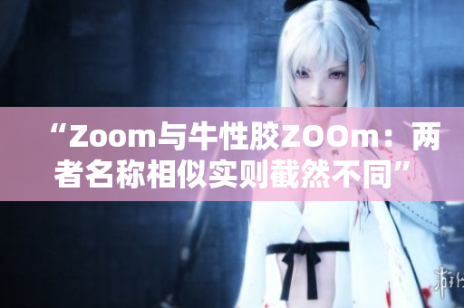 “Zoom与牛性胶ZOOm：两者名称相似实则截然不同”