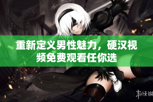 重新定义男性魅力，硬汉视频免费观看任你选